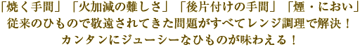 「焼く手間」「火加減の難しさ」「後片付けの手間」「煙・におい」従来のひもので敬遠されてきた問題がすべてレンジ調理で解決！カンタンにジューシーなひものが味わえる！