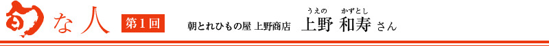 旬な人　第1回　朝とれひもの屋 上野商店 上野和寿さん